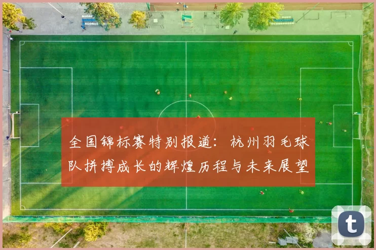 全国锦标赛特别报道：杭州羽毛球队拼搏成长的辉煌历程与未来展望