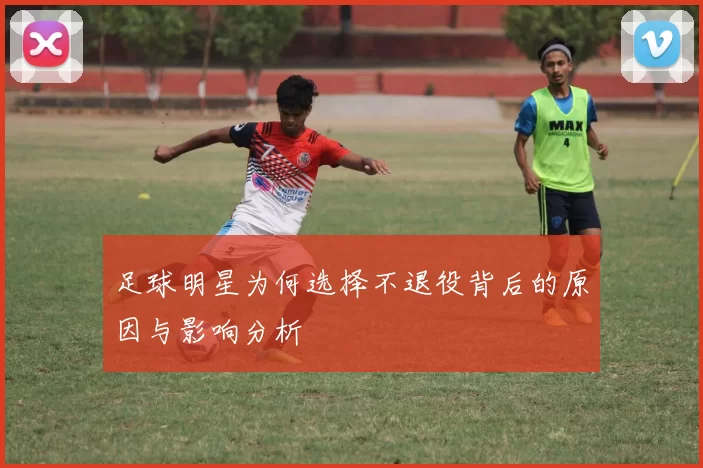 足球明星为何选择不退役背后的原因与影响分析