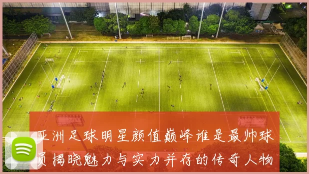 亚洲足球明星颜值巅峰谁是最帅球员揭晓魅力与实力并存的传奇人物