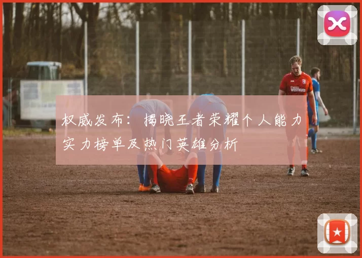 权威发布：揭晓王者荣耀个人能力实力榜单及热门英雄分析