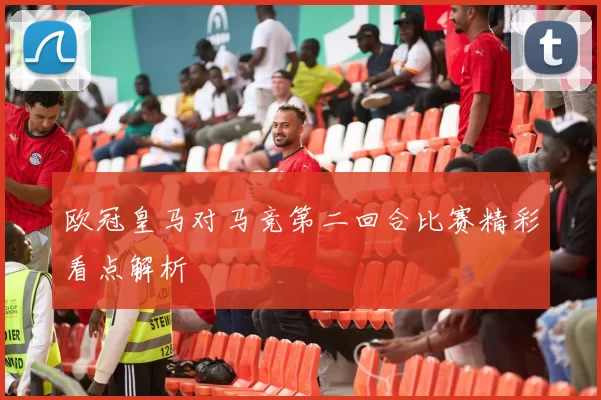欧冠皇马对马竞第二回合比赛精彩看点解析