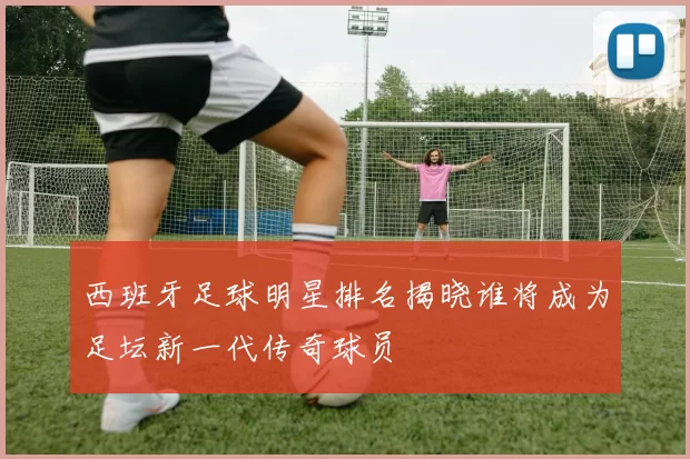 西班牙足球明星排名揭晓谁将成为足坛新一代传奇球员