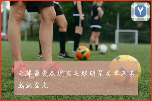 全球最受欢迎女足球明星名单及其成就盘点