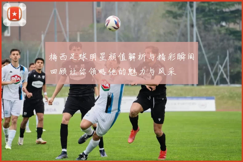 梅西足球明星颜值解析与精彩瞬间回顾让你领略他的魅力与风采