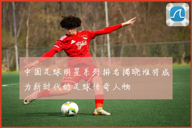中国足球明星系列排名揭晓谁将成为新时代的足球传奇人物