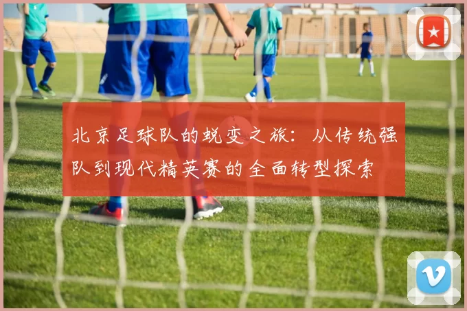 北京足球队的蜕变之旅：从传统强队到现代精英赛的全面转型探索
