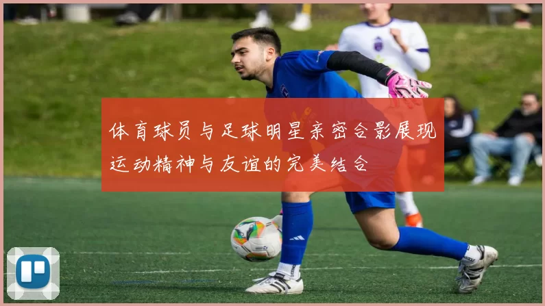 体育球员与足球明星亲密合影展现运动精神与友谊的完美结合