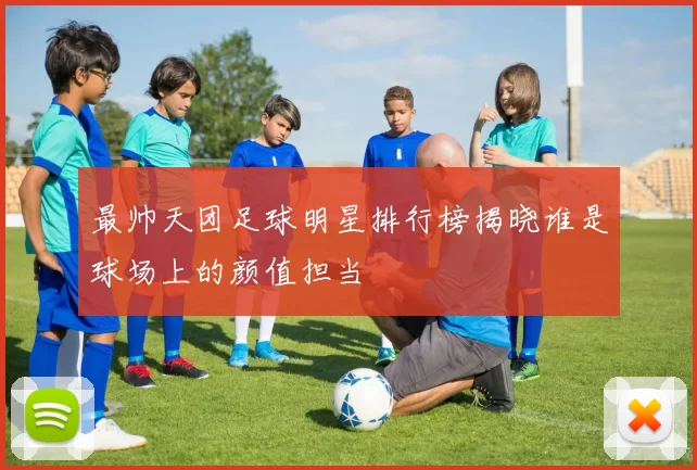 最帅天团足球明星排行榜揭晓谁是球场上的颜值担当