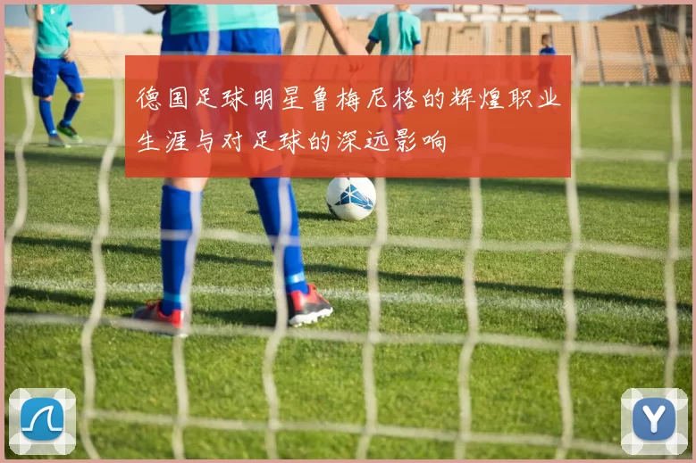 德国足球明星鲁梅尼格的辉煌职业生涯与对足球的深远影响