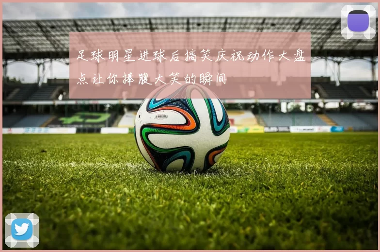 足球明星进球后搞笑庆祝动作大盘点让你捧腹大笑的瞬间