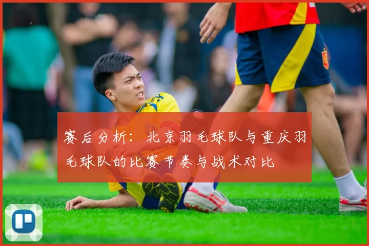 赛后分析：北京羽毛球队与重庆羽毛球队的比赛节奏与战术对比