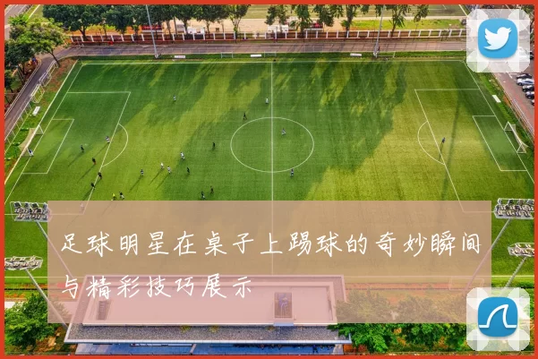 足球明星在桌子上踢球的奇妙瞬间与精彩技巧展示