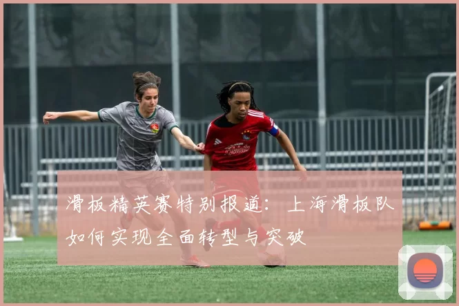 滑板精英赛特别报道：上海滑板队如何实现全面转型与突破