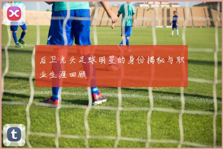 后卫光头足球明星的身份揭秘与职业生涯回顾