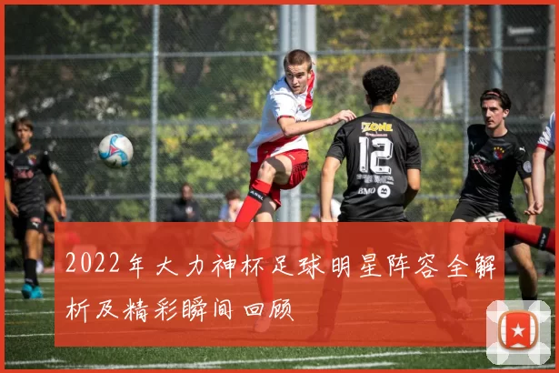 2022年大力神杯足球明星阵容全解析及精彩瞬间回顾