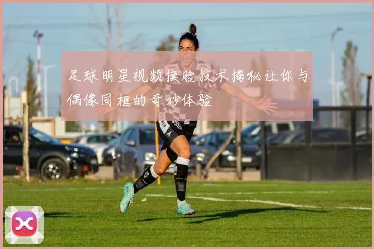 足球明星视频换脸技术揭秘让你与偶像同框的奇妙体验