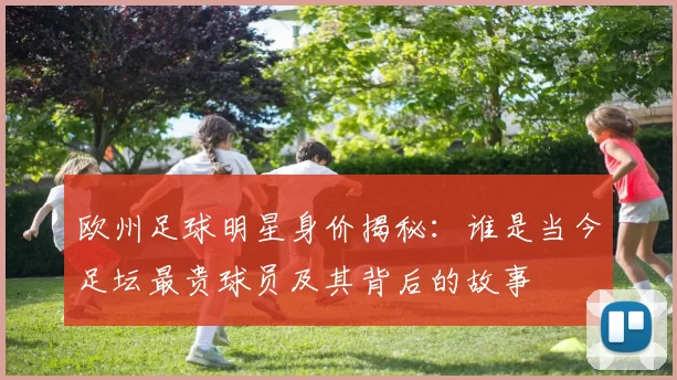 欧州足球明星身价揭秘：谁是当今足坛最贵球员及其背后的故事