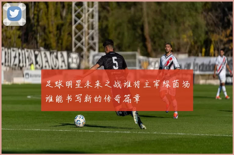 足球明星未来之战谁将主宰绿茵场谁能书写新的传奇篇章