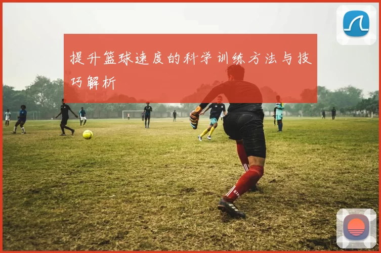 提升篮球速度的科学训练方法与技巧解析