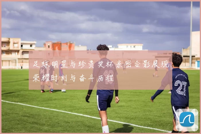 足球明星与珍贵奖杯亲密合影展现荣耀时刻与奋斗历程