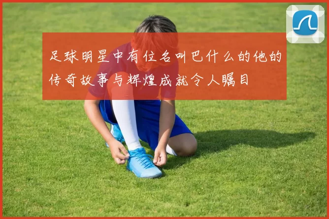 足球明星中有位名叫巴什么的他的传奇故事与辉煌成就令人瞩目