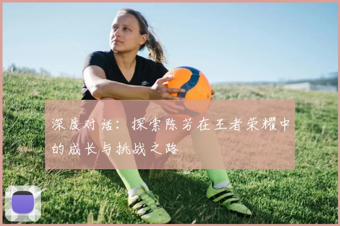深度对话：探索陈芳在王者荣耀中的成长与挑战之路