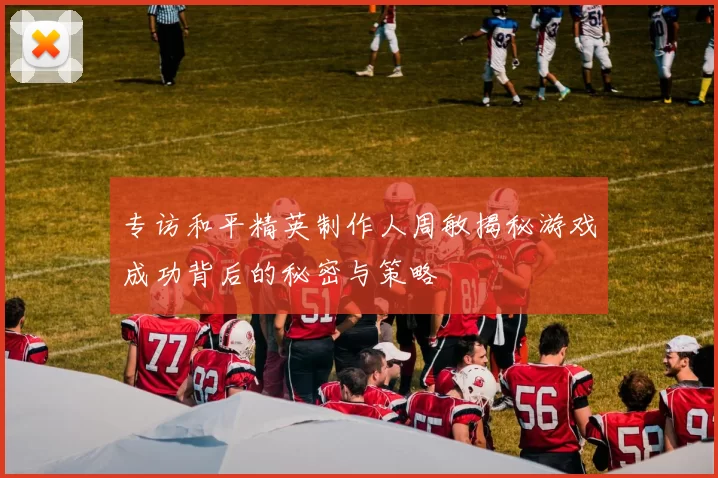专访和平精英制作人周敏揭秘游戏成功背后的秘密与策略
