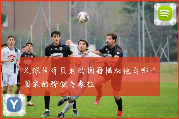 足球传奇贝利的国籍揭秘他是哪个国家的骄傲与象征