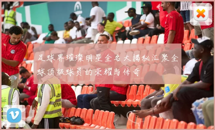 足球界璀璨明星全名大揭秘汇聚全球顶级球员的荣耀与传奇