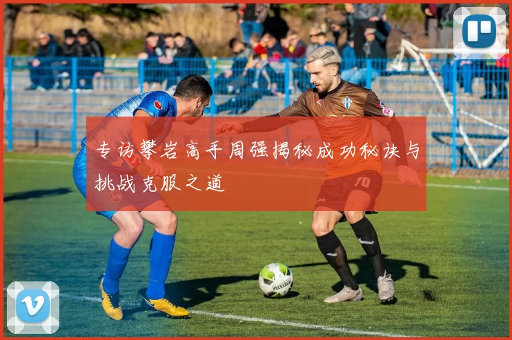 专访攀岩高手周强揭秘成功秘诀与挑战克服之道