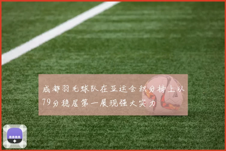 成都羽毛球队在亚运会积分榜上以79分稳居第一展现强大实力