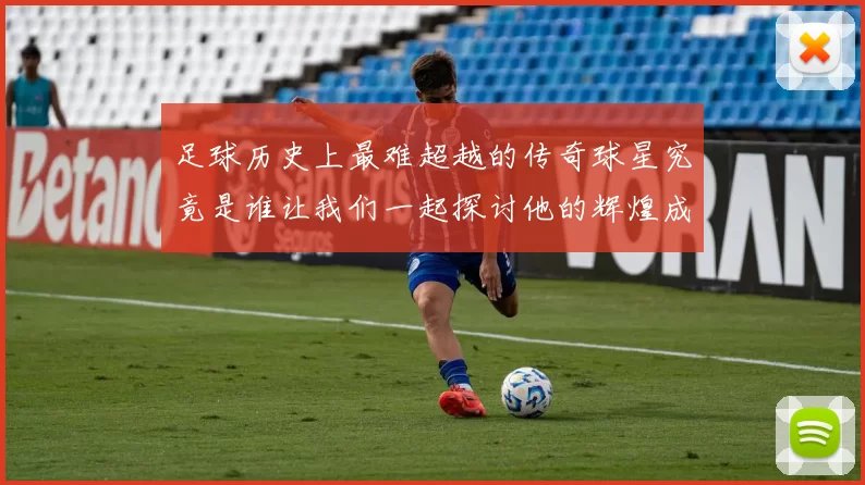 足球历史上最难超越的传奇球星究竟是谁让我们一起探讨他的辉煌成就与影响力