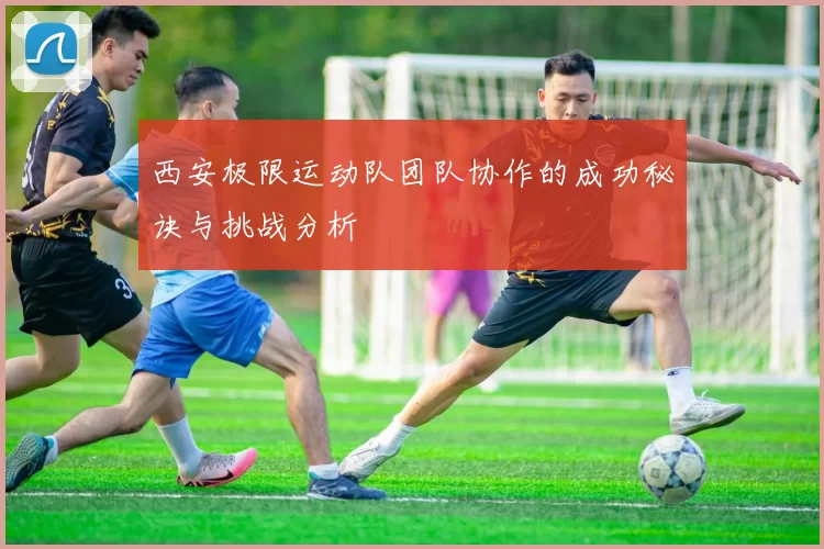 西安极限运动队团队协作的成功秘诀与挑战分析