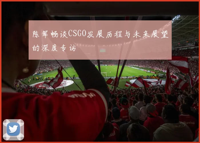 陈军畅谈CSGO发展历程与未来展望的深度专访