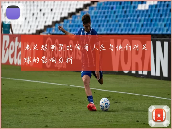 老足球明星的传奇人生与他们对足球的影响分析